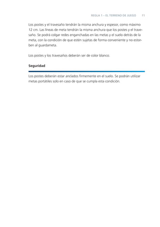 11
Los postes y el travesaño tendrán la misma anchura y espesor, como máximo
12 cm. Las líneas de meta tendrán la misma anchura que los postes y el trave-
saño. Se podrá colgar redes enganchadas en las metas y el suelo detrás de la
meta, con la condición de que estén sujetas de forma conveniente y no estor-
ben al guardameta.
Los postes y los travesaños deberán ser de color blanco.
Seguridad
Los postes deberán estar anclados ﬁrmemente en el suelo. Se podrán utilizar
metas portátiles solo en caso de que se cumpla esta condición.
REGLA 1 – EL TERRENO DE JUEGO
 