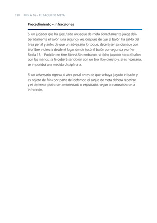 130
Procedimiento – infracciones
Si un jugador que ha ejecutado un saque de meta correctamente juega deli-
beradamente el balón una segunda vez después de que el balón ha salido del
área penal y antes de que un adversario lo toque, deberá ser sancionado con
tiro libre indirecto desde el lugar donde tocó el balón por segunda vez (ver
Regla 13 – Posición en tiros libres). Sin embargo, si dicho jugador toca el balón
con las manos, se le deberá sancionar con un tiro libre directo y, si es necesario,
se impondrá una medida disciplinaria.
Si un adversario ingresa al área penal antes de que se haya jugado el balón y
es objeto de falta por parte del defensor, el saque de meta deberá repetirse
y el defensor podrá ser amonestado o expulsado, según la naturaleza de la
infracción.
REGLA 16 – EL SAQUE DE META
 