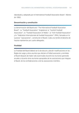 133
(Aprobado y adoptado por el International Football Association Board - febrero
de 1993)
Denominación y constitución
La denominación del Board será “The International Football Association
Board”. La “Football Association” (Inglaterra), la “Scottish Football
Association”, la “Football Association of Wales”, la “Irish Football Association”
y la “Fédération Internationale de Football Association” (FIFA), llamadas en lo
sucesivo “asociaciones”, constituirán el Board. Cada una tendrá el derecho de
hacerse representar por cuatro delegados.
Finalidad
La ﬁnalidad del Board deberá ser la de discutir y decidir modiﬁcaciones en las
Reglas de Juego y otros asuntos que afecten el fútbol asociación y remitidos
al Board después de haber sido examinados durante las reuniones generales
anuales o durante otras reuniones apropiadas de las asociaciones que integran
el Board, de las confederaciones o de las asociaciones miembro.
REGLAMENTO DEL INTERNATIONAL FOOTBALL ASSOCIATION BOARD
 