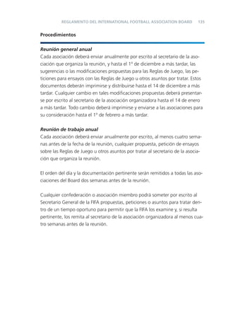 135
Procedimientos
Reunión general anual
Cada asociación deberá enviar anualmente por escrito al secretario de la aso-
ciación que organiza la reunión, y hasta el 1º de diciembre a más tardar, las
sugerencias o las modiﬁcaciones propuestas para las Reglas de Juego, las pe-
ticiones para ensayos con las Reglas de Juego u otros asuntos por tratar. Estos
documentos deberán imprimirse y distribuirse hasta el 14 de diciembre a más
tardar. Cualquier cambio en tales modiﬁcaciones propuestas deberá presentar-
se por escrito al secretario de la asociación organizadora hasta el 14 de enero
a más tardar. Todo cambio deberá imprimirse y enviarse a las asociaciones para
su consideración hasta el 1º de febrero a más tardar.
Reunión de trabajo anual
Cada asociación deberá enviar anualmente por escrito, al menos cuatro sema-
nas antes de la fecha de la reunión, cualquier propuesta, petición de ensayos
sobre las Reglas de Juego u otros asuntos por tratar al secretario de la asocia-
ción que organiza la reunión.
El orden del día y la documentación pertinente serán remitidos a todas las aso-
ciaciones del Board dos semanas antes de la reunión.
Cualquier confederación o asociación miembro podrá someter por escrito al
Secretario General de la FIFA propuestas, peticiones o asuntos para tratar den-
tro de un tiempo oportuno para permitir que la FIFA los examine y, si resulta
pertinente, los remita al secretario de la asociación organizadora al menos cua-
tro semanas antes de la reunión.
REGLAMENTO DEL INTERNATIONAL FOOTBALL ASSOCIATION BOARD
 
