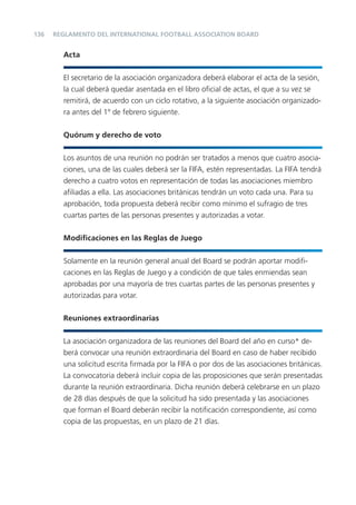 136
Acta
El secretario de la asociación organizadora deberá elaborar el acta de la sesión,
la cual deberá quedar asentada en el libro oﬁcial de actas, el que a su vez se
remitirá, de acuerdo con un ciclo rotativo, a la siguiente asociación organizado-
ra antes del 1º de febrero siguiente.
Quórum y derecho de voto
Los asuntos de una reunión no podrán ser tratados a menos que cuatro asocia-
ciones, una de las cuales deberá ser la FIFA, estén representadas. La FIFA tendrá
derecho a cuatro votos en representación de todas las asociaciones miembro
aﬁliadas a ella. Las asociaciones británicas tendrán un voto cada una. Para su
aprobación, toda propuesta deberá recibir como mínimo el sufragio de tres
cuartas partes de las personas presentes y autorizadas a votar.
Modiﬁcaciones en las Reglas de Juego
Solamente en la reunión general anual del Board se podrán aportar modiﬁ-
caciones en las Reglas de Juego y a condición de que tales enmiendas sean
aprobadas por una mayoría de tres cuartas partes de las personas presentes y
autorizadas para votar.
Reuniones extraordinarias
La asociación organizadora de las reuniones del Board del año en curso* de-
berá convocar una reunión extraordinaria del Board en caso de haber recibido
una solicitud escrita ﬁrmada por la FIFA o por dos de las asociaciones británicas.
La convocatoria deberá incluir copia de las proposiciones que serán presentadas
durante la reunión extraordinaria. Dicha reunión deberá celebrarse en un plazo
de 28 días después de que la solicitud ha sido presentada y las asociaciones
que forman el Board deberán recibir la notiﬁcación correspondiente, así como
copia de las propuestas, en un plazo de 21 días.
REGLAMENTO DEL INTERNATIONAL FOOTBALL ASSOCIATION BOARD
 