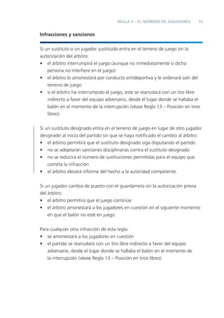 19REGLA 3 – EL NÚMERO DE JUGADORES
Infracciones y sanciones
Si un sustituto o un jugador sustituido entra en el terreno de juego sin la
autorización del árbitro:
• el árbitro interrumpirá el juego (aunque no inmediatamente si dicha
persona no interﬁere en el juego)
• el árbitro lo amonestará por conducta antideportiva y le ordenará salir del
terreno de juego
• si el árbitro ha interrumpido el juego, este se reanudará con un tiro libre
indirecto a favor del equipo adversario, desde el lugar donde se hallaba el
balón en el momento de la interrupción (véase Regla 13 – Posición en tiros
libres)
Si un sustituto designado entra en el terreno de juego en lugar de otro jugador
designado al inicio del partido sin que se haya notiﬁcado el cambio al árbitro:
• el árbitro permitirá que el sustituto designado siga disputando el partido
• no se adoptarán sanciones disciplinarias contra el sustituto designado
• no se reducirá el número de sustituciones permitidas para el equipo que
cometa la infracción
• el árbitro elevará informe del hecho a la autoridad competente.
Si un jugador cambia de puesto con el guardameta sin la autorización previa
del árbitro:
• el árbitro permitirá que el juego continúe
• el árbitro amonestará a los jugadores en cuestión en el siguiente momento
en que el balón no esté en juego
Para cualquier otra infracción de esta regla:
• se amonestará a los jugadores en cuestión
• el partido se reanudará con un tiro libre indirecto a favor del equipo
adversario, desde el lugar donde se hallaba el balón en el momento de
la interrupción (véase Regla 13 – Posición en tiros libres)
 
