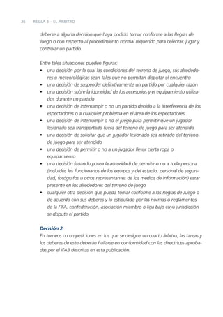 26 REGLA 5 – EL ÁRBITRO
deberse a alguna decisión que haya podido tomar conforme a las Reglas de
Juego o con respecto al procedimiento normal requerido para celebrar, jugar y
controlar un partido.
Entre tales situaciones pueden ﬁgurar:
• una decisión por la cual las condiciones del terreno de juego, sus alrededo-
res o meteorológicas sean tales que no permitan disputar el encuentro
• una decisión de suspender deﬁnitivamente un partido por cualquier razón
• una decisión sobre la idoneidad de los accesorios y el equipamiento utiliza-
dos durante un partido
• una decisión de interrumpir o no un partido debido a la interferencia de los
espectadores o a cualquier problema en el área de los espectadores
• una decisión de interrumpir o no el juego para permitir que un jugador
lesionado sea transportado fuera del terreno de juego para ser atendido
• una decisión de solicitar que un jugador lesionado sea retirado del terreno
de juego para ser atendido
• una decisión de permitir o no a un jugador llevar cierta ropa o
equipamiento
• una decisión (cuando posea la autoridad) de permitir o no a toda persona
(incluidos los funcionarios de los equipos y del estadio, personal de seguri-
dad, fotógrafos u otros representantes de los medios de información) estar
presente en los alrededores del terreno de juego
• cualquier otra decisión que pueda tomar conforme a las Reglas de Juego o
de acuerdo con sus deberes y lo estipulado por las normas o reglamentos
de la FIFA, confederación, asociación miembro o liga bajo cuya jurisdicción
se dispute el partido
Decisión 2
En torneos o competiciones en los que se designe un cuarto árbitro, las tareas y
los deberes de este deberán hallarse en conformidad con las directrices aproba-
das por el IFAB descritas en esta publicación.
 