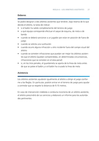 27REGLA 6 – LOS ÁRBITROS ASISTENTES
Deberes
Se podrá designar a dos árbitros asistentes que tendrán, bajo reserva de lo que
decida el árbitro, la tarea de indicar:
• si el balón ha salido completamente del terreno de juego
• a qué equipo corresponde efectuar el saque de esquina, de meta o de
banda
• cuando se deberá sancionar a un jugador por estar en posición de fuera de
juego
• cuando se solicita una sustitución
• cuando ocurre alguna infracción u otro incidente fuera del campo visual del
árbitro
• cuando se cometen infracciones que puedan ver mejor los árbitros asisten-
tes que el árbitro (quedan comprendidas, en determinadas circunstancias,
infracciones que se cometen en el área penal)
• si, en los tiros penales, el guardameta se aparta de la línea de meta antes
de que se patee el balón y si el balón ha cruzado la línea de meta
Asistencia
Los árbitros asistentes ayudarán igualmente al árbitro a dirigir el juego confor-
me a las Reglas. En particular, podrán entrar en el terreno de juego para ayudar
a controlar que se respete la distancia de 9.15 metros.
En caso de intervención indebida o conducta incorrecta de un árbitro asistente,
el árbitro prescindirá de sus servicios y elaborará un informe para las autorida-
des pertinentes.
 