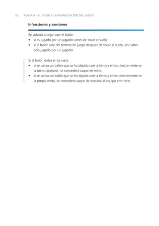 32 REGLA 8 – EL INICIO Y LA REANUDACIÓN DEL JUEGO
Infracciones y sanciones
Se volverá a dejar caer el balón:
• si es jugado por un jugador antes de tocar el suelo
• si el balón sale del terreno de juego después de tocar el suelo, sin haber
sido jugado por un jugador
Si el balón entra en la meta:
• si se patea un balón que se ha dejado caer a tierra y entra directamente en
la meta contraria, se concederá saque de meta
• si se patea un balón que se ha dejado caer a tierra y entra directamente en
la propia meta, se concederá saque de esquina al equipo contrario.
 