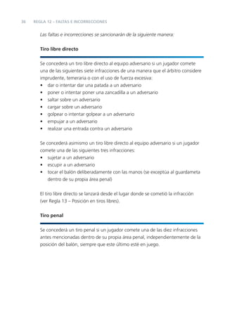 36
Las faltas e incorrecciones se sancionarán de la siguiente manera:
Tiro libre directo
Se concederá un tiro libre directo al equipo adversario si un jugador comete
una de las siguientes siete infracciones de una manera que el árbitro considere
imprudente, temeraria o con el uso de fuerza excesiva:
• dar o intentar dar una patada a un adversario
• poner o intentar poner una zancadilla a un adversario
• saltar sobre un adversario
• cargar sobre un adversario
• golpear o intentar golpear a un adversario
• empujar a un adversario
• realizar una entrada contra un adversario
Se concederá asimismo un tiro libre directo al equipo adversario si un jugador
comete una de las siguientes tres infracciones:
• sujetar a un adversario
• escupir a un adversario
• tocar el balón deliberadamente con las manos (se exceptúa al guardameta
dentro de su propia área penal)
El tiro libre directo se lanzará desde el lugar donde se cometió la infracción
(ver Regla 13 – Posición en tiros libres).
Tiro penal
Se concederá un tiro penal si un jugador comete una de las diez infracciones
antes mencionadas dentro de su propia área penal, independientemente de la
posición del balón, siempre que este último esté en juego.
REGLA 12 – FALTAS E INCORRECCIONES
 
