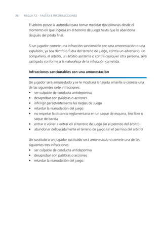 38
El árbitro posee la autoridad para tomar medidas disciplinarias desde el
momento en que ingresa en el terreno de juego hasta que lo abandona
después del pitido ﬁnal.
Si un jugador comete una infracción sancionable con una amonestación o una
expulsión, ya sea dentro o fuera del terreno de juego, contra un adversario, un
compañero, el árbitro, un árbitro asistente o contra cualquier otra persona, será
castigado conforme a la naturaleza de la infracción cometida.
Infracciones sancionables con una amonestación
Un jugador será amonestado y se le mostrará la tarjeta amarilla si comete una
de las siguientes siete infracciones:
• ser culpable de conducta antideportiva
• desaprobar con palabras o acciones
• infringir persistentemente las Reglas de Juego
• retardar la reanudación del juego
• no respetar la distancia reglamentaria en un saque de esquina, tiro libre o
saque de banda
• entrar o volver a entrar en el terreno de juego sin el permiso del árbitro
• abandonar deliberadamente el terreno de juego sin el permiso del árbitro
Un sustituto o un jugador sustituido será amonestado si comete una de las
siguientes tres infracciones:
• ser culpable de conducta antideportiva
• desaprobar con palabras o acciones
• retardar la reanudación del juego
REGLA 12 – FALTAS E INCORRECCIONES
 