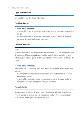 40
Tipos de tiros libres
Los tiros libres son directos o indirectos.
Tiro libre directo
El balón entra en la meta
• si un tiro libre directo entra directamente en la meta contraria, se concederá
un gol
• si un tiro libre directo entra directamente en la propia meta, se concederá
un saque de esquina al equipo contrario
Tiro libre indirecto
Señal
El árbitro indicará un tiro libre indirecto levantando el brazo en alto por encima
de su cabeza. Mantendrá su brazo en dicha posición hasta que el tiro haya
sido ejecutado y hasta que el balón haya tocado a otro jugador o esté fuera de
juego.
El balón entra en la meta
Un gol será válido solamente si el balón toca a otro jugador antes de entrar en
la meta.
• si un tiro libre indirecto entra directamente en la meta contraria, se conce-
derá saque de meta
• si un tiro libre indirecto jugado entra directamente en la propia meta, se
concederá un saque de esquina al equipo contrario
Procedimiento
Tanto para los tiros libres directos como los indirectos, el balón deberá estar
inmóvil cuando se lanza el tiro y el ejecutor no podrá volver a jugar el balón
antes de que este haya tocado a otro jugador.
REGLA 13 – TIROS LIBRES
 