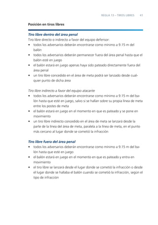 41
Posición en tiros libres
Tiro libre dentro del área penal
Tiro libre directo o indirecto a favor del equipo defensor:
• todos los adversarios deberán encontrarse como mínimo a 9.15 m del
balón
• todos los adversarios deberán permanecer fuera del área penal hasta que el
balón esté en juego
• el balón estará en juego apenas haya sido pateado directamente fuera del
área penal
• un tiro libre concedido en el área de meta podrá ser lanzado desde cual-
quier punto de dicha área
Tiro libre indirecto a favor del equipo atacante
• todos los adversarios deberán encontrarse como mínimo a 9.15 m del ba-
lón hasta que esté en juego, salvo si se hallan sobre su propia línea de meta
entre los postes de meta
• el balón estará en juego en el momento en que es pateado y se pone en
movimiento
• un tiro libre indirecto concedido en el área de meta se lanzará desde la
parte de la línea del área de meta, paralela a la línea de meta, en el punto
más cercano al lugar donde se cometió la infracción
Tiro libre fuera del área penal
• todos los adversarios deberán encontrarse como mínimo a 9.15 m del ba-
lón hasta que esté en juego
• el balón estará en juego en el momento en que es pateado y entra en
movimiento
• el tiro libre se lanzará desde el lugar donde se cometió la infracción o desde
el lugar donde se hallaba el balón cuando se cometió la infracción, según el
tipo de infracción
REGLA 13 – TIROS LIBRES
 