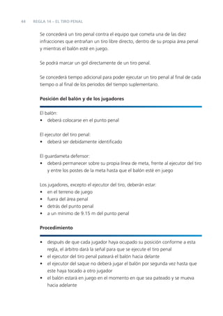 44
Se concederá un tiro penal contra el equipo que cometa una de las diez
infracciones que entrañan un tiro libre directo, dentro de su propia área penal
y mientras el balón esté en juego.
Se podrá marcar un gol directamente de un tiro penal.
Se concederá tiempo adicional para poder ejecutar un tiro penal al ﬁnal de cada
tiempo o al ﬁnal de los periodos del tiempo suplementario.
Posición del balón y de los jugadores
El balón:
• deberá colocarse en el punto penal
El ejecutor del tiro penal:
• deberá ser debidamente identiﬁcado
El guardameta defensor:
• deberá permanecer sobre su propia línea de meta, frente al ejecutor del tiro
y entre los postes de la meta hasta que el balón esté en juego
Los jugadores, excepto el ejecutor del tiro, deberán estar:
• en el terreno de juego
• fuera del área penal
• detrás del punto penal
• a un mínimo de 9.15 m del punto penal
Procedimiento
• después de que cada jugador haya ocupado su posición conforme a esta
regla, el árbitro dará la señal para que se ejecute el tiro penal
• el ejecutor del tiro penal pateará el balón hacia delante
• el ejecutor del saque no deberá jugar el balón por segunda vez hasta que
este haya tocado a otro jugador
• el balón estará en juego en el momento en que sea pateado y se mueva
hacia adelante
REGLA 14 – EL TIRO PENAL
 