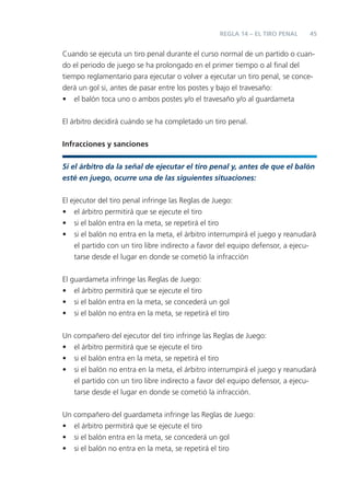 45
Cuando se ejecuta un tiro penal durante el curso normal de un partido o cuan-
do el periodo de juego se ha prolongado en el primer tiempo o al ﬁnal del
tiempo reglamentario para ejecutar o volver a ejecutar un tiro penal, se conce-
derá un gol si, antes de pasar entre los postes y bajo el travesaño:
• el balón toca uno o ambos postes y/o el travesaño y/o al guardameta
El árbitro decidirá cuándo se ha completado un tiro penal.
Infracciones y sanciones
Si el árbitro da la señal de ejecutar el tiro penal y, antes de que el balón
esté en juego, ocurre una de las siguientes situaciones:
El ejecutor del tiro penal infringe las Reglas de Juego:
• el árbitro permitirá que se ejecute el tiro
• si el balón entra en la meta, se repetirá el tiro
• si el balón no entra en la meta, el árbitro interrumpirá el juego y reanudará
el partido con un tiro libre indirecto a favor del equipo defensor, a ejecu-
tarse desde el lugar en donde se cometió la infracción
El guardameta infringe las Reglas de Juego:
• el árbitro permitirá que se ejecute el tiro
• si el balón entra en la meta, se concederá un gol
• si el balón no entra en la meta, se repetirá el tiro
Un compañero del ejecutor del tiro infringe las Reglas de Juego:
• el árbitro permitirá que se ejecute el tiro
• si el balón entra en la meta, se repetirá el tiro
• si el balón no entra en la meta, el árbitro interrumpirá el juego y reanudará
el partido con un tiro libre indirecto a favor del equipo defensor, a ejecu-
tarse desde el lugar en donde se cometió la infracción.
Un compañero del guardameta infringe las Reglas de Juego:
• el árbitro permitirá que se ejecute el tiro
• si el balón entra en la meta, se concederá un gol
• si el balón no entra en la meta, se repetirá el tiro
REGLA 14 – EL TIRO PENAL
 