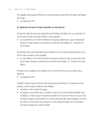 46
Un jugador del equipo defensor y otro del equipo atacante infringen las Reglas
de Juego:
• se repetirá el tiro
Si, después de que se haya lanzado un tiro penal:
El ejecutor del tiro toca por segunda vez el balón (excepto con sus manos) an-
tes de que el esférico haya tocado a otro jugador:
• se concederá un tiro libre indirecto al equipo adversario, que se ejecutará
desde el lugar donde se cometió la infracción (ver Regla 13 – Posición en
tiros libres)
El ejecutor toca intencionadamente el balón con las manos antes de que el es-
férico haya tocado a otro jugador:
• se concederá un tiro libre directo al equipo contrario, que se ejecutará des-
de el lugar donde se cometió la infracción (ver Regla 13 – Posición en tiros
libres)
El balón toca cualquier otro objeto en el momento en que se mueve hacia
delante:
• se repetirá el tiro
El balón rebota hacia el terreno de juego del guardameta, el travesaño o los
postes, y toca luego cualquier otro objeto:
• el árbitro interrumpirá el juego
• el juego se reanudará con un balón a tierra en el sitio donde el balón tocó
el objeto, a menos que lo hubiese tocado en el área de meta, en cuyo caso
el árbitro dejará caer el balón en la línea del área de meta paralela a la línea
de meta, en el punto más cercano al sitio donde el balón se encontraba
cuando el juego fue interrumpido
REGLA 14 – EL TIRO PENAL
 