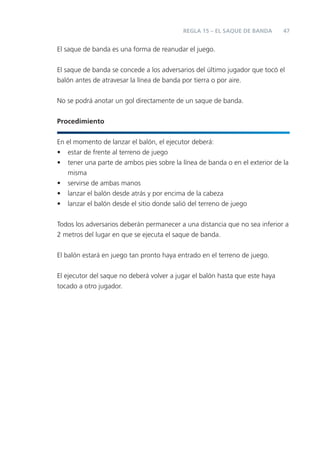 47
El saque de banda es una forma de reanudar el juego.
El saque de banda se concede a los adversarios del último jugador que tocó el
balón antes de atravesar la línea de banda por tierra o por aire.
No se podrá anotar un gol directamente de un saque de banda.
Procedimiento
En el momento de lanzar el balón, el ejecutor deberá:
• estar de frente al terreno de juego
• tener una parte de ambos pies sobre la línea de banda o en el exterior de la
misma
• servirse de ambas manos
• lanzar el balón desde atrás y por encima de la cabeza
• lanzar el balón desde el sitio donde salió del terreno de juego
Todos los adversarios deberán permanecer a una distancia que no sea inferior a
2 metros del lugar en que se ejecuta el saque de banda.
El balón estará en juego tan pronto haya entrado en el terreno de juego.
El ejecutor del saque no deberá volver a jugar el balón hasta que este haya
tocado a otro jugador.
REGLA 15 – EL SAQUE DE BANDA
 