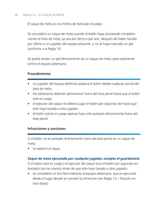 50
El saque de meta es una forma de reanudar el juego.
Se concederá un saque de meta cuando el balón haya atravesado completa-
mente la línea de meta, ya sea por tierra o por aire, después de haber tocado
por último a un jugador del equipo atacante, y no se haya marcado un gol
conforme a la Regla 10.
Se podrá anotar un gol directamente de un saque de meta, pero solamente
contra el equipo adversario.
Procedimiento
• un jugador del equipo defensor pateará el balón desde cualquier punto del
área de meta
• los adversarios deberán permanecer fuera del área penal hasta que el balón
esté en juego
• el ejecutor del saque no deberá jugar el balón por segunda vez hasta que
este haya tocado a otro jugador
• el balón estará en juego apenas haya sido pateado directamente fuera del
área penal
Infracciones y sanciones
Si el balón no es pateado directamente fuera del área penal en un saque de
meta:
• se repetirá el saque
Saque de meta ejecutado por cualquier jugador, excepto el guardameta
Si el balón está en juego y el ejecutor del saque toca el balón por segunda vez
(excepto con las manos) antes de que este haya tocado a otro jugador:
• se concederá un tiro libre indirecto al equipo adversario, que se ejecutará
desde el lugar donde se cometió la infracción (ver Regla 13 – Posición en
tiros libres)
REGLA 16 – EL SAQUE DE META
 