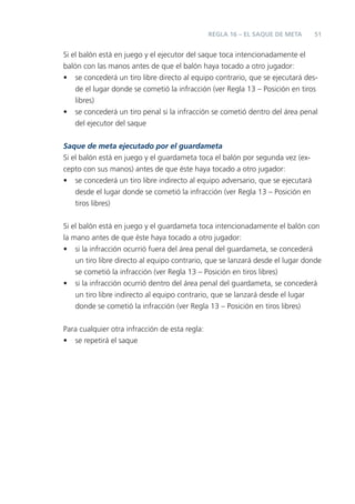 51
Si el balón está en juego y el ejecutor del saque toca intencionadamente el
balón con las manos antes de que el balón haya tocado a otro jugador:
• se concederá un tiro libre directo al equipo contrario, que se ejecutará des-
de el lugar donde se cometió la infracción (ver Regla 13 – Posición en tiros
libres)
• se concederá un tiro penal si la infracción se cometió dentro del área penal
del ejecutor del saque
Saque de meta ejecutado por el guardameta
Si el balón está en juego y el guardameta toca el balón por segunda vez (ex-
cepto con sus manos) antes de que éste haya tocado a otro jugador:
• se concederá un tiro libre indirecto al equipo adversario, que se ejecutará
desde el lugar donde se cometió la infracción (ver Regla 13 – Posición en
tiros libres)
Si el balón está en juego y el guardameta toca intencionadamente el balón con
la mano antes de que éste haya tocado a otro jugador:
• si la infracción ocurrió fuera del área penal del guardameta, se concederá
un tiro libre directo al equipo contrario, que se lanzará desde el lugar donde
se cometió la infracción (ver Regla 13 – Posición en tiros libres)
• si la infracción ocurrió dentro del área penal del guardameta, se concederá
un tiro libre indirecto al equipo contrario, que se lanzará desde el lugar
donde se cometió la infracción (ver Regla 13 – Posición en tiros libres)
Para cualquier otra infracción de esta regla:
• se repetirá el saque
REGLA 16 – EL SAQUE DE META
 