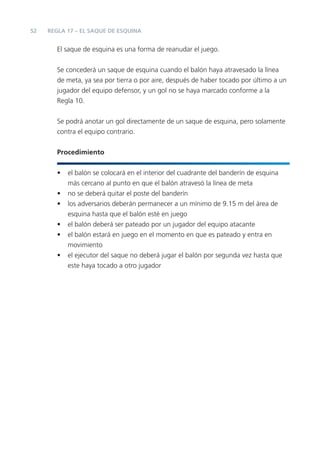 52
El saque de esquina es una forma de reanudar el juego.
Se concederá un saque de esquina cuando el balón haya atravesado la línea
de meta, ya sea por tierra o por aire, después de haber tocado por último a un
jugador del equipo defensor, y un gol no se haya marcado conforme a la
Regla 10.
Se podrá anotar un gol directamente de un saque de esquina, pero solamente
contra el equipo contrario.
Procedimiento
• el balón se colocará en el interior del cuadrante del banderín de esquina
más cercano al punto en que el balón atravesó la línea de meta
• no se deberá quitar el poste del banderín
• los adversarios deberán permanecer a un mínimo de 9.15 m del área de
esquina hasta que el balón esté en juego
• el balón deberá ser pateado por un jugador del equipo atacante
• el balón estará en juego en el momento en que es pateado y entra en
movimiento
• el ejecutor del saque no deberá jugar el balón por segunda vez hasta que
este haya tocado a otro jugador
REGLA 17 – EL SAQUE DE ESQUINA
 