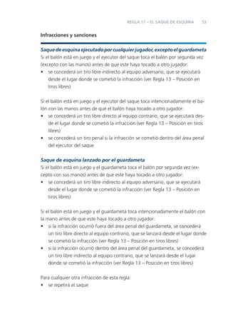 53
Infracciones y sanciones
Saque de esquina ejecutado por cualquier jugador, excepto el guardameta
Si el balón está en juego y el ejecutor del saque toca el balón por segunda vez
(excepto con las manos) antes de que este haya tocado a otro jugador:
• se concederá un tiro libre indirecto al equipo adversario, que se ejecutará
desde el lugar donde se cometió la infracción (ver Regla 13 – Posición en
tiros libres)
Si el balón está en juego y el ejecutor del saque toca intencionadamente el ba-
lón con las manos antes de que el balón haya tocado a otro jugador:
• se concederá un tiro libre directo al equipo contrario, que se ejecutará des-
de el lugar donde se cometió la infracción (ver Regla 13 – Posición en tiros
libres)
• se concederá un tiro penal si la infracción se cometió dentro del área penal
del ejecutor del saque
Saque de esquina lanzado por el guardameta
Si el balón está en juego y el guardameta toca el balón por segunda vez (ex-
cepto con sus manos) antes de que este haya tocado a otro jugador:
• se concederá un tiro libre indirecto al equipo adversario, que se ejecutará
desde el lugar donde se cometió la infracción (ver Regla 13 – Posición en
tiros libres)
Si el balón está en juego y el guardameta toca intencionadamente el balón con
la mano antes de que este haya tocado a otro jugador:
• si la infracción ocurrió fuera del área penal del guardameta, se concederá
un tiro libre directo al equipo contrario, que se lanzará desde el lugar donde
se cometió la infracción (ver Regla 13 – Posición en tiros libres)
• si la infracción ocurrió dentro del área penal del guardameta, se concederá
un tiro libre indirecto al equipo contrario, que se lanzará desde el lugar
donde se cometió la infracción (ver Regla 13 – Posición en tiros libres)
Para cualquier otra infracción de esta regla:
• se repetirá el saque
REGLA 17 – EL SAQUE DE ESQUINA
 