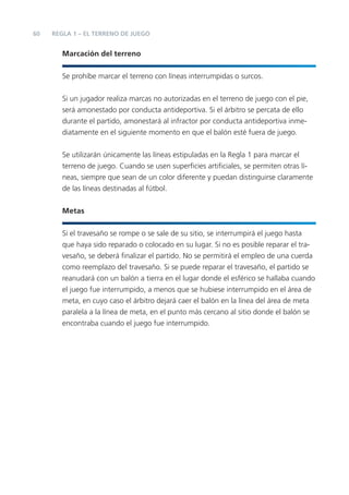 60 REGLA 1 – EL TERRENO DE JUEGO
Marcación del terreno
Se prohíbe marcar el terreno con líneas interrumpidas o surcos.
Si un jugador realiza marcas no autorizadas en el terreno de juego con el pie,
será amonestado por conducta antideportiva. Si el árbitro se percata de ello
durante el partido, amonestará al infractor por conducta antideportiva inme-
diatamente en el siguiente momento en que el balón esté fuera de juego.
Se utilizarán únicamente las líneas estipuladas en la Regla 1 para marcar el
terreno de juego. Cuando se usen superﬁcies artiﬁciales, se permiten otras lí-
neas, siempre que sean de un color diferente y puedan distinguirse claramente
de las líneas destinadas al fútbol.
Metas
Si el travesaño se rompe o se sale de su sitio, se interrumpirá el juego hasta
que haya sido reparado o colocado en su lugar. Si no es posible reparar el tra-
vesaño, se deberá ﬁnalizar el partido. No se permitirá el empleo de una cuerda
como reemplazo del travesaño. Si se puede reparar el travesaño, el partido se
reanudará con un balón a tierra en el lugar donde el esférico se hallaba cuando
el juego fue interrumpido, a menos que se hubiese interrumpido en el área de
meta, en cuyo caso el árbitro dejará caer el balón en la línea del área de meta
paralela a la línea de meta, en el punto más cercano al sitio donde el balón se
encontraba cuando el juego fue interrumpido.
 