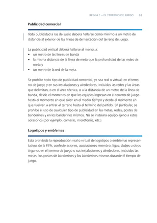 61REGLA 1 – EL TERRENO DE JUEGO
Publicidad comercial
Toda publicidad a ras de suelo deberá hallarse como mínimo a un metro de
distancia al exterior de las líneas de demarcación del terreno de juego.
La publicidad vertical deberá hallarse al menos a:
• un metro de las líneas de banda
• la misma distancia de la línea de meta que la profundidad de las redes de
meta y
• un metro de la red de la meta.
Se prohíbe todo tipo de publicidad comercial, ya sea real o virtual, en el terre-
no de juego y en sus instalaciones y alrededores, incluidas las redes y las áreas
que delimitan, o en el área técnica, o a la distancia de un metro de la línea de
banda, desde el momento en que los equipos ingresan en el terreno de juego
hasta el momento en que salen en el medio tiempo y desde el momento en
que vuelven a entrar al terreno hasta el término del partido. En particular, se
prohíbe el uso de cualquier tipo de publicidad en las metas, redes, postes de
banderines y en los banderines mismos. No se instalará equipo ajeno a estos
accesorios (por ejemplo, cámaras, micrófonos, etc.).
Logotipos y emblemas
Está prohibida la reproducción real o virtual de logotipos o emblemas represen-
tativos de la FIFA, confederaciones, asociaciones miembro, ligas, clubes u otros
órganos en el terreno de juego o sus instalaciones y alrededores, incluidas las
metas, los postes de banderines y los banderines mismos durante el tiempo de
juego.
 