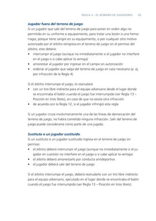 65REGLA 3 – EL NÚMERO DE JUGADORES
Jugador fuera del terreno de juego
Si un jugador que sale del terreno de juego para poner en orden algo no
permitido en su uniforme o equipamiento, para tratar una lesión o una hemo-
rragia, porque tiene sangre en su equipamiento, o por cualquier otro motivo
autorizado por el árbitro reingresa en el terreno de juego sin el permiso del
árbitro, este deberá:
• interrumpir el juego (aunque no inmediatamente si el jugador no interﬁere
en el juego o si cabe aplicar la ventaja)
• amonestar al jugador por ingresar en el campo sin autorización
• ordenar al jugador que salga del terreno de juego en caso necesario (p. ej.
por infracción de la Regla 4)
Si el árbitro interrumpe el juego, lo reanudará
• con un tiro libre indirecto para el equipo adversario desde el lugar donde
se encontraba el balón cuando el juego fue interrumpido (ver Regla 13 –
Posición en tiros libres), en caso de que no exista otra infracción
• de acuerdo con la Regla 12, si el jugador infringió esta regla
Si un jugador cruza involuntariamente una de las líneas de demarcación del
terreno de juego, no habrá cometido ninguna infracción. Salir del terreno de
juego puede considerarse como parte de una jugada.
Sustituto o un jugador sustituido
Si un sustituto o un jugador sustituido ingresa en el terreno de juego sin
permiso:
• el árbitro deberá interrumpir el juego (aunque no inmediatamente si el ju-
gador en cuestión no interﬁere en el juego o si cabe aplicar la ventaja)
• el árbitro deberá amonestarlo por conducta antideportiva
• el jugador deberá salir del terreno de juego
Si el árbitro interrumpe el juego, deberá reanudarlo con un tiro libre indirecto
para el equipo adversario, ejecutado en el lugar donde se encontraba el balón
cuando el juego fue interrumpido (ver Regla 13 – Posición en tiros libres).
 