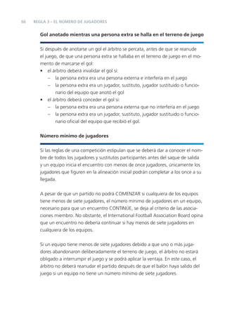 66 REGLA 3 – EL NÚMERO DE JUGADORES
Gol anotado mientras una persona extra se halla en el terreno de juego
Si después de anotarse un gol el árbitro se percata, antes de que se reanude
el juego, de que una persona extra se hallaba en el terreno de juego en el mo-
mento de marcarse el gol:
• el árbitro deberá invalidar el gol si:
– la persona extra era una persona externa e interfería en el juego
– la persona extra era un jugador, sustituto, jugador sustituido o funcio-
nario del equipo que anotó el gol
• el árbitro deberá conceder el gol si:
– la persona extra era una persona externa que no interfería en el juego
– la persona extra era un jugador, sustituto, jugador sustituido o funcio-
nario oﬁcial del equipo que recibió el gol.
Número mínimo de jugadores
Si las reglas de una competición estipulan que se deberá dar a conocer el nom-
bre de todos los jugadores y sustitutos participantes antes del saque de salida
y un equipo inicia el encuentro con menos de once jugadores, únicamente los
jugadores que ﬁguren en la alineación inicial podrán completar a los once a su
llegada.
A pesar de que un partido no podrá COMENZAR si cualquiera de los equipos
tiene menos de siete jugadores, el número mínimo de jugadores en un equipo,
necesario para que un encuentro CONTINÚE, se deja al criterio de las asocia-
ciones miembro. No obstante, el International Football Association Board opina
que un encuentro no debería continuar si hay menos de siete jugadores en
cualquiera de los equipos.
Si un equipo tiene menos de siete jugadores debido a que uno o más juga-
dores abandonaron deliberadamente el terreno de juego, el árbitro no estará
obligado a interrumpir el juego y se podrá aplicar la ventaja. En este caso, el
árbitro no deberá reanudar el partido después de que el balón haya salido del
juego si un equipo no tiene un número mínimo de siete jugadores.
 