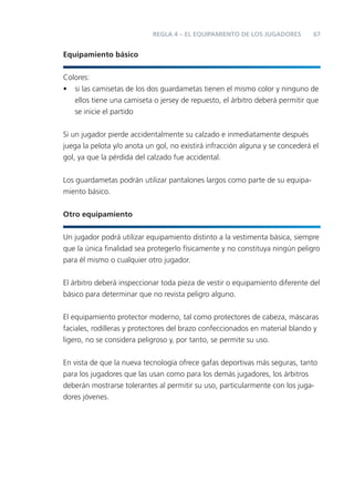 67REGLA 4 – EL EQUIPAMIENTO DE LOS JUGADORES
Equipamiento básico
Colores:
• si las camisetas de los dos guardametas tienen el mismo color y ninguno de
ellos tiene una camiseta o jersey de repuesto, el árbitro deberá permitir que
se inicie el partido
Si un jugador pierde accidentalmente su calzado e inmediatamente después
juega la pelota y/o anota un gol, no existirá infracción alguna y se concederá el
gol, ya que la pérdida del calzado fue accidental.
Los guardametas podrán utilizar pantalones largos como parte de su equipa-
miento básico.
Otro equipamiento
Un jugador podrá utilizar equipamiento distinto a la vestimenta básica, siempre
que la única ﬁnalidad sea protegerlo físicamente y no constituya ningún peligro
para él mismo o cualquier otro jugador.
El árbitro deberá inspeccionar toda pieza de vestir o equipamiento diferente del
básico para determinar que no revista peligro alguno.
El equipamiento protector moderno, tal como protectores de cabeza, máscaras
faciales, rodilleras y protectores del brazo confeccionados en material blando y
ligero, no se considera peligroso y, por tanto, se permite su uso.
En vista de que la nueva tecnología ofrece gafas deportivas más seguras, tanto
para los jugadores que las usan como para los demás jugadores, los árbitros
deberán mostrarse tolerantes al permitir su uso, particularmente con los juga-
dores jóvenes.
 