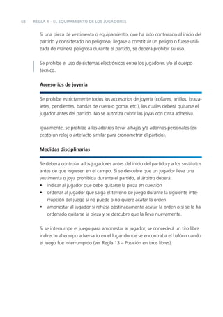 68 REGLA 4 – EL EQUIPAMIENTO DE LOS JUGADORES
Si una pieza de vestimenta o equipamiento, que ha sido controlado al inicio del
partido y considerado no peligroso, llegase a constituir un peligro o fuese utili-
zada de manera peligrosa durante el partido, se deberá prohibir su uso.
Se prohíbe el uso de sistemas electrónicos entre los jugadores y/o el cuerpo
técnico.
Accesorios de joyería
Se prohíbe estrictamente todos los accesorios de joyería (collares, anillos, braza-
letes, pendientes, bandas de cuero o goma, etc.), los cuales deberá quitarse el
jugador antes del partido. No se autoriza cubrir las joyas con cinta adhesiva.
Igualmente, se prohíbe a los árbitros llevar alhajas y/o adornos personales (ex-
cepto un reloj o artefacto similar para cronometrar el partido).
Medidas disciplinarias
Se deberá controlar a los jugadores antes del inicio del partido y a los sustitutos
antes de que ingresen en el campo. Si se descubre que un jugador lleva una
vestimenta o joya prohibida durante el partido, el árbitro deberá:
• indicar al jugador que debe quitarse la pieza en cuestión
• ordenar al jugador que salga el terreno de juego durante la siguiente inte-
rrupción del juego si no puede o no quiere acatar la orden
• amonestar al jugador si rehúsa obstinadamente acatar la orden o si se le ha
ordenado quitarse la pieza y se descubre que la lleva nuevamente.
Si se interrumpe el juego para amonestar al jugador, se concederá un tiro libre
indirecto al equipo adversario en el lugar donde se encontraba el balón cuando
el juego fue interrumpido (ver Regla 13 – Posición en tiros libres).
 