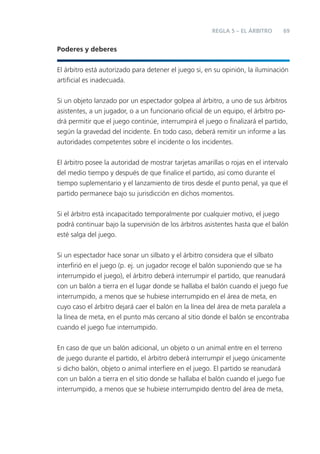 69REGLA 5 – EL ÁRBITRO
Poderes y deberes
El árbitro está autorizado para detener el juego si, en su opinión, la iluminación
artiﬁcial es inadecuada.
Si un objeto lanzado por un espectador golpea al árbitro, a uno de sus árbitros
asistentes, a un jugador, o a un funcionario oﬁcial de un equipo, el árbitro po-
drá permitir que el juego continúe, interrumpirá el juego o ﬁnalizará el partido,
según la gravedad del incidente. En todo caso, deberá remitir un informe a las
autoridades competentes sobre el incidente o los incidentes.
El árbitro posee la autoridad de mostrar tarjetas amarillas o rojas en el intervalo
del medio tiempo y después de que ﬁnalice el partido, así como durante el
tiempo suplementario y el lanzamiento de tiros desde el punto penal, ya que el
partido permanece bajo su jurisdicción en dichos momentos.
Si el árbitro está incapacitado temporalmente por cualquier motivo, el juego
podrá continuar bajo la supervisión de los árbitros asistentes hasta que el balón
esté salga del juego.
Si un espectador hace sonar un silbato y el árbitro considera que el silbato
interﬁrió en el juego (p. ej. un jugador recoge el balón suponiendo que se ha
interrumpido el juego), el árbitro deberá interrumpir el partido, que reanudará
con un balón a tierra en el lugar donde se hallaba el balón cuando el juego fue
interrumpido, a menos que se hubiese interrumpido en el área de meta, en
cuyo caso el árbitro dejará caer el balón en la línea del área de meta paralela a
la línea de meta, en el punto más cercano al sitio donde el balón se encontraba
cuando el juego fue interrumpido.
En caso de que un balón adicional, un objeto o un animal entre en el terreno
de juego durante el partido, el árbitro deberá interrumpir el juego únicamente
si dicho balón, objeto o animal interﬁere en el juego. El partido se reanudará
con un balón a tierra en el sitio donde se hallaba el balón cuando el juego fue
interrumpido, a menos que se hubiese interrumpido dentro del área de meta,
 