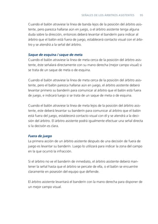 95SEÑALES DE LOS ÁRBITROS ASISTENTES
Cuando el balón atraviese la línea de banda lejos de la posición del árbitro asis-
tente, pero parezca hallarse aún en juego, o el árbitro asistente tenga alguna
duda sobre la dirección, entonces deberá levantar el banderín para indicar al
árbitro que el balón está fuera de juego, establecerá contacto visual con el árbi-
tro y se atendrá a la señal del árbitro.
Saque de esquina / saque de meta
Cuando el balón atraviese la línea de meta cerca de la posición del árbitro asis-
tente, éste señalará directamente con su mano derecha (mejor campo visual) si
se trata de un saque de meta o de esquina.
Cuando el balón atraviese la línea de meta cerca de la posición del árbitro asis-
tente, pero el balón parezca hallarse aún en juego, el árbitro asistente deberá
levantar primero su banderín para comunicar al árbitro que el balón está fuera
de juego, e indicará luego si se trata de un saque de meta o de esquina.
Cuando el balón atraviese la línea de meta lejos de la posición del árbitro asis-
tente, este deberá levantar su banderín para comunicar al árbitro que el balón
está fuera del juego, establecerá contacto visual con él y se atendrá a la deci-
sión del árbitro. El árbitro asistente podrá igualmente efectuar una señal directa
si la decisión es clara.
Fuera de juego
La primera acción de un árbitro asistente después de una decisión de fuera de
juego es levantar su banderín. Luego lo utilizará para indicar la zona del campo
en la que ocurrió la infracción.
Si el árbitro no ve el banderín de inmediato, el árbitro asistente deberá man-
tener la señal hasta que el árbitro se percate de ella, o el balón se encuentre
claramente en posesión del equipo que deﬁende.
El árbitro asistente levantará el banderín con la mano derecha para disponer de
un mejor campo visual.
 