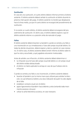 96
Sustitución
En caso de una sustitución, el cuarto árbitro deberá informar primero al árbitro
asistente. El árbitro asistente deberá señalar la sustitución al árbitro durante la
próxima interrupción del juego. El árbitro asistente no tendrá que desplazarse
hacia la línea media, ya que el cuarto árbitro se encargará del procedimiento de
sustitución.
Si no existe un cuarto árbitro, el árbitro asistente deberá encargarse del pro-
cedimiento de sustitución. En dicho caso, el árbitro deberá esperar a que el
árbitro asistente retorne a su posición antes de reanudar el juego.
Faltas
El árbitro asistente deberá levantar su banderín cuando se cometa una falta o
una incorrección en sus inmediaciones o fuera del campo visual del árbitro. En
todas las demás situaciones, deberá esperar y dará su opinión en caso necesa-
rio. En dicho caso, el árbitro asistente deberá rendir informe al árbitro sobre lo
que ha visto y escuchado, y qué jugadores estuvieron involucrados.
Antes de señalar una infracción, el árbitro asistente deberá determinar si:
• la infracción ocurrió fuera del campo visual del árbitro o si el campo visual
del árbitro estaba obstaculizado
• el árbitro no habría aplicado la ventaja en caso de que hubiese visto la
infracción
Cuando se cometa una falta o una incorrección, el árbitro asistente deberá:
• levantar el banderín con la misma mano que utilizará para señalar la direc-
ción, lo cual ofrecerá al árbitro una clara indicación de quién ha sido objeto
de la falta
• establecer contacto visual con el árbitro
• agitar ligeramente el banderín hacia delante y atrás (evitando todo movi-
miento excesivo o brusco)
• utilizar la señal electrónica acústica, en caso necesario.
SEÑALES DE LOS ÁRBITROS ASISTENTES
 