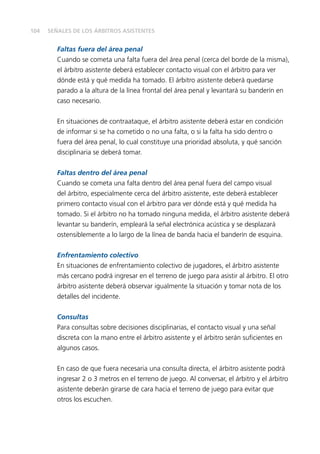 104
Faltas fuera del área penal
Cuando se cometa una falta fuera del área penal (cerca del borde de la misma),
el árbitro asistente deberá establecer contacto visual con el árbitro para ver
dónde está y qué medida ha tomado. El árbitro asistente deberá quedarse
parado a la altura de la línea frontal del área penal y levantará su banderín en
caso necesario.
En situaciones de contraataque, el árbitro asistente deberá estar en condición
de informar si se ha cometido o no una falta, o si la falta ha sido dentro o
fuera del área penal, lo cual constituye una prioridad absoluta, y qué sanción
disciplinaria se deberá tomar.
Faltas dentro del área penal
Cuando se cometa una falta dentro del área penal fuera del campo visual
del árbitro, especialmente cerca del árbitro asistente, este deberá establecer
primero contacto visual con el árbitro para ver dónde está y qué medida ha
tomado. Si el árbitro no ha tomado ninguna medida, el árbitro asistente deberá
levantar su banderín, empleará la señal electrónica acústica y se desplazará
ostensiblemente a lo largo de la línea de banda hacia el banderín de esquina.
Enfrentamiento colectivo
En situaciones de enfrentamiento colectivo de jugadores, el árbitro asistente
más cercano podrá ingresar en el terreno de juego para asistir al árbitro. El otro
árbitro asistente deberá observar igualmente la situación y tomar nota de los
detalles del incidente.
Consultas
Para consultas sobre decisiones disciplinarias, el contacto visual y una señal
discreta con la mano entre el árbitro asistente y el árbitro serán suficientes en
algunos casos.
En caso de que fuera necesaria una consulta directa, el árbitro asistente podrá
ingresar 2 o 3 metros en el terreno de juego. Al conversar, el árbitro y el árbitro
asistente deberán girarse de cara hacia el terreno de juego para evitar que
otros los escuchen.
SEÑALES DE LOS ÁRBITROS ASISTENTES
 