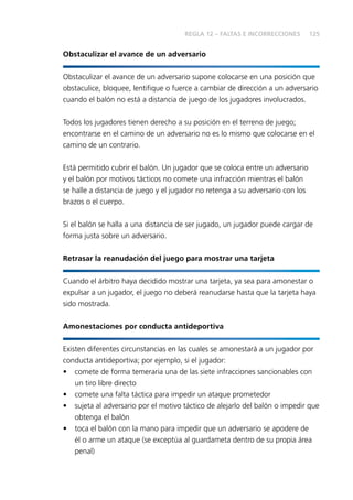 125
Obstaculizar el avance de un adversario
Obstaculizar el avance de un adversario supone colocarse en una posición que
obstaculice, bloquee, lentifique o fuerce a cambiar de dirección a un adversario
cuando el balón no está a distancia de juego de los jugadores involucrados.
Todos los jugadores tienen derecho a su posición en el terreno de juego;
encontrarse en el camino de un adversario no es lo mismo que colocarse en el
camino de un contrario.
Está permitido cubrir el balón. Un jugador que se coloca entre un adversario
y el balón por motivos tácticos no comete una infracción mientras el balón
se halle a distancia de juego y el jugador no retenga a su adversario con los
brazos o el cuerpo.
Si el balón se halla a una distancia de ser jugado, un jugador puede cargar de
forma justa sobre un adversario.
Retrasar la reanudación del juego para mostrar una tarjeta
Cuando el árbitro haya decidido mostrar una tarjeta, ya sea para amonestar o
expulsar a un jugador, el juego no deberá reanudarse hasta que la tarjeta haya
sido mostrada.
Amonestaciones por conducta antideportiva
Existen diferentes circunstancias en las cuales se amonestará a un jugador por
conducta antideportiva; por ejemplo, si el jugador:
•	 comete de forma temeraria una de las siete infracciones sancionables con
un tiro libre directo
•	 comete una falta táctica para impedir un ataque prometedor
•	 sujeta al adversario por el motivo táctico de alejarlo del balón o impedir que
obtenga el balón
•	 toca el balón con la mano para impedir que un adversario se apodere de
él o arme un ataque (se exceptúa al guardameta dentro de su propia área
penal)
REGLA 12 – FALTAS E INCORRECCIONES
 