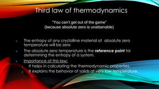 Third law of thermodynamics
The entropy of any crystalline material at absolute zero
temperature will be zero
The absolute zero temperature is the reference point for
determining the entropy of a system.
Importance of this law:
1. It helps in calculating the thermodynamic properties.
2. It explains the behavior of solids at very low temperature.
“You can’t get out of the game”
(because absolute zero is unattainable)
 