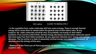 In the crystalline form, water molecules still have some entropy. There is enough thermal
energy left to cause them to vibrate within the general area of their lattice sites. At any
instance, the water molecules would be near, but probably not exactly at, their lattice
positions. If we cool the solid further, thermal energy decreases and the water molecules spend
less time away from their lattice positions. As you approach absolute zero, energy and entropy
decrease. The ice will be in a state of absolutely minimal energy and molecular movement. At
absolute zero the entropy will be zero.
Statement of the Third Law of Thermodynamics: At absolute zero, the entropy of a pure
crystal is zero.
ICE Lattice CLOSE TO ABSOLUTE 0
 