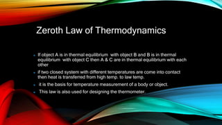 Zeroth Law of Thermodynamics
If object A is in thermal equilibrium with object B and B is in thermal
equilibrium with object C then A & C are in thermal equilibrium with each
other
if two closed system with different temperatures are come into contact
then heat is transferred from high temp. to law temp.
it is the basis for temperature measurement of a body or object.
This law is also used for designing the thermometer.
 