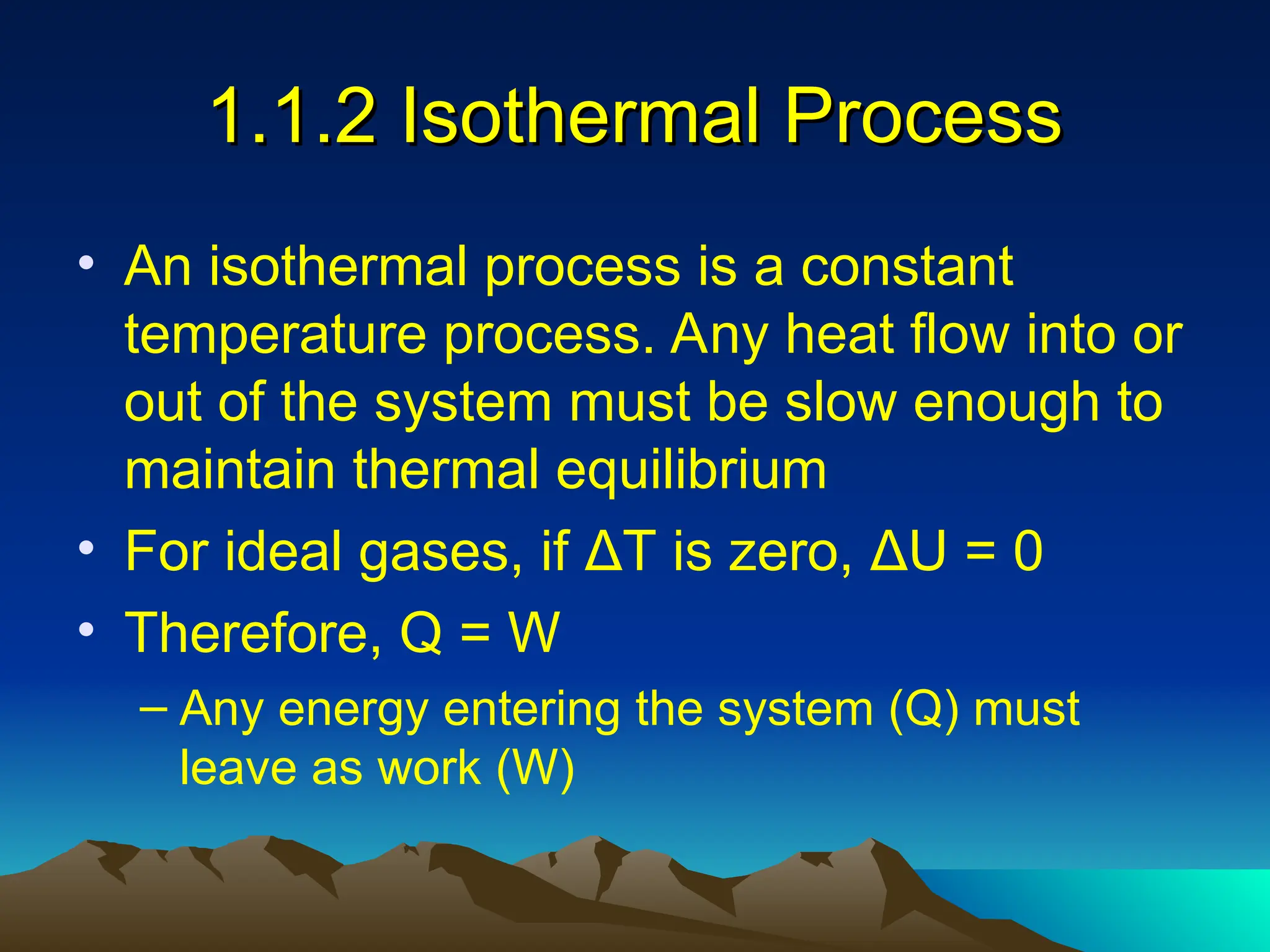 1.1.2 Isothermal Process
1.1.2 Isothermal Process
• An isothermal process is a constant
temperature process. Any heat flow into or
out of the system must be slow enough to
maintain thermal equilibrium
• For ideal gases, if ΔT is zero, ΔU = 0
• Therefore, Q = W
– Any energy entering the system (Q) must
leave as work (W)
 