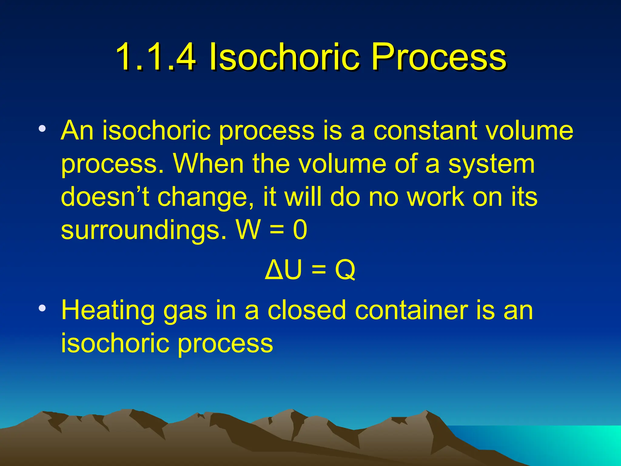 1.1.4 Isochoric Process
1.1.4 Isochoric Process
• An isochoric process is a constant volume
process. When the volume of a system
doesn’t change, it will do no work on its
surroundings. W = 0
ΔU = Q
• Heating gas in a closed container is an
isochoric process
 