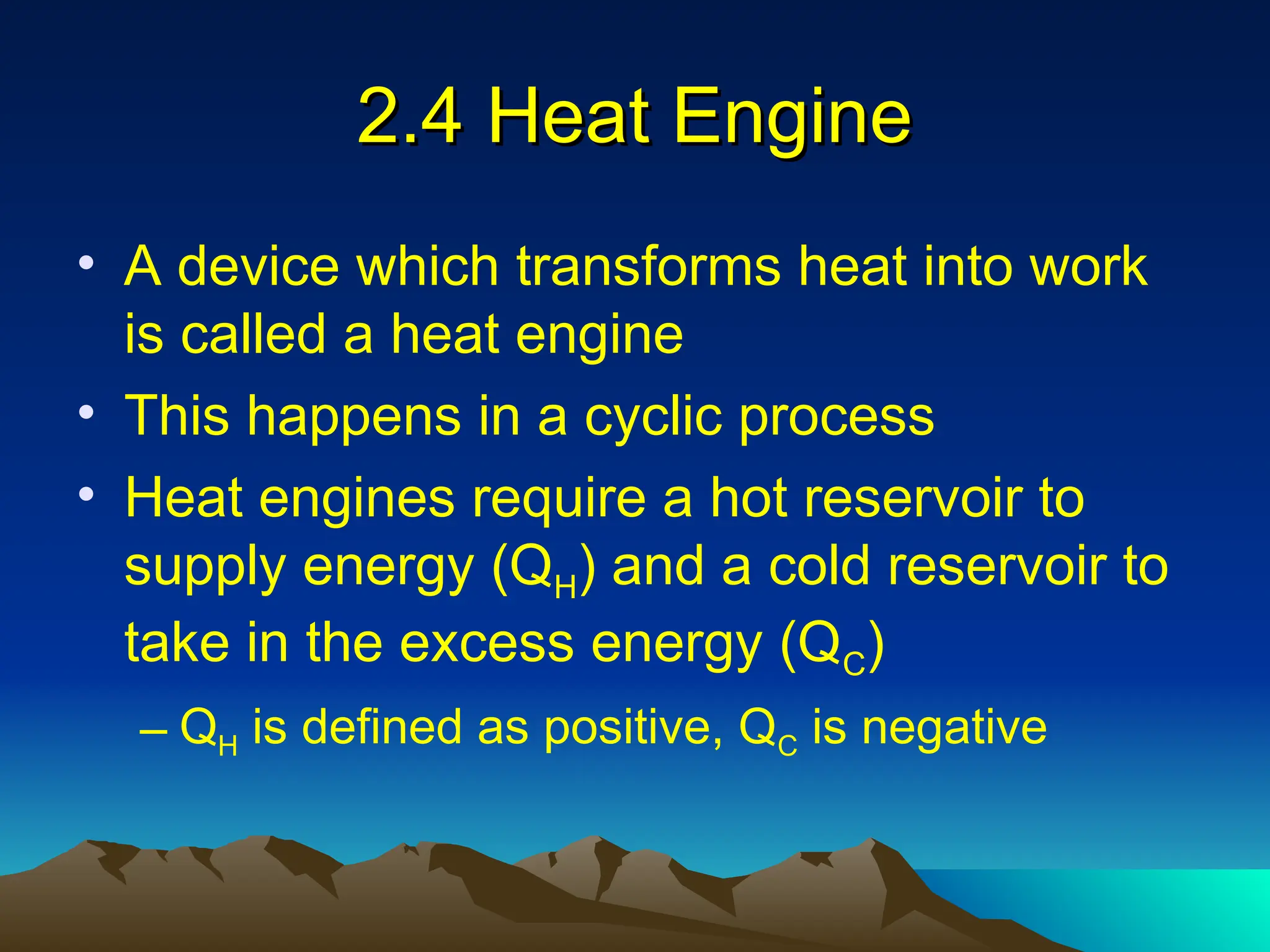 2.4 Heat Engine
2.4 Heat Engine
• A device which transforms heat into work
is called a heat engine
• This happens in a cyclic process
• Heat engines require a hot reservoir to
supply energy (QH) and a cold reservoir to
take in the excess energy (QC)
– QH is defined as positive, QC is negative
 