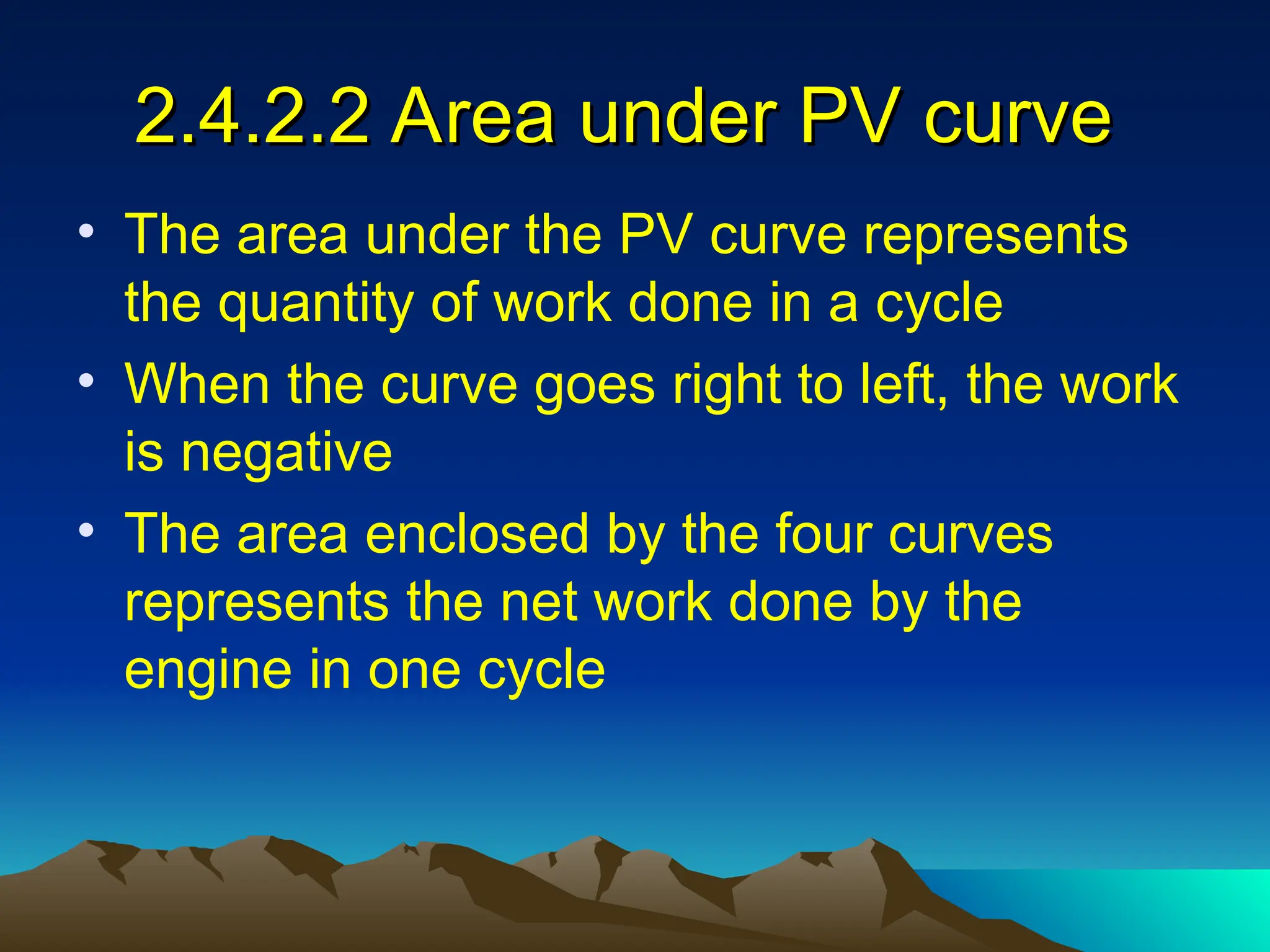 2.4.2.2 Area under PV curve
2.4.2.2 Area under PV curve
• The area under the PV curve represents
the quantity of work done in a cycle
• When the curve goes right to left, the work
is negative
• The area enclosed by the four curves
represents the net work done by the
engine in one cycle
 