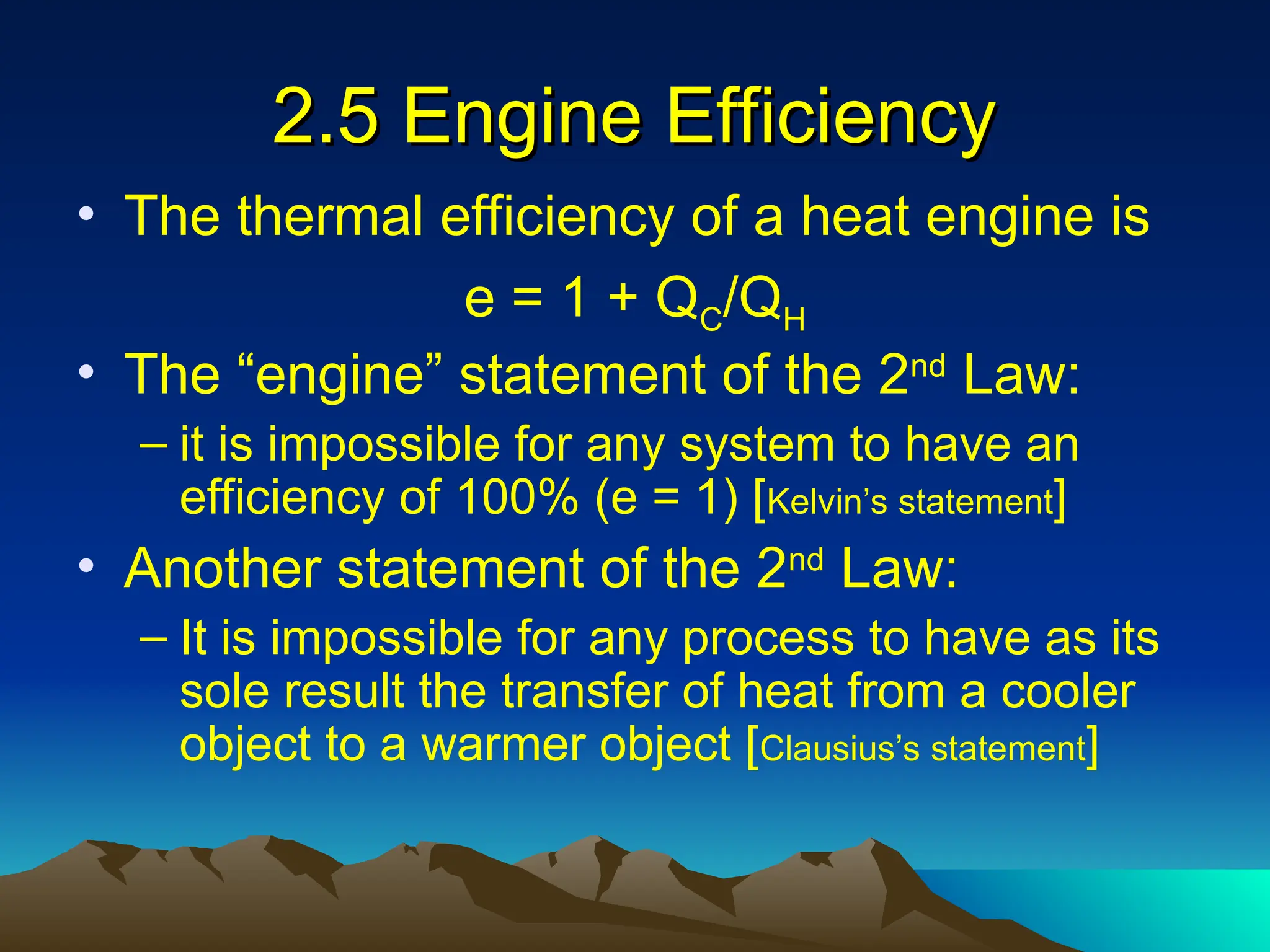 2.5 Engine Efficiency
2.5 Engine Efficiency
• The thermal efficiency of a heat engine is
e = 1 + QC/QH
• The “engine” statement of the 2nd
Law:
– it is impossible for any system to have an
efficiency of 100% (e = 1) [Kelvin’s statement]
• Another statement of the 2nd
Law:
– It is impossible for any process to have as its
sole result the transfer of heat from a cooler
object to a warmer object [Clausius’s statement]
 