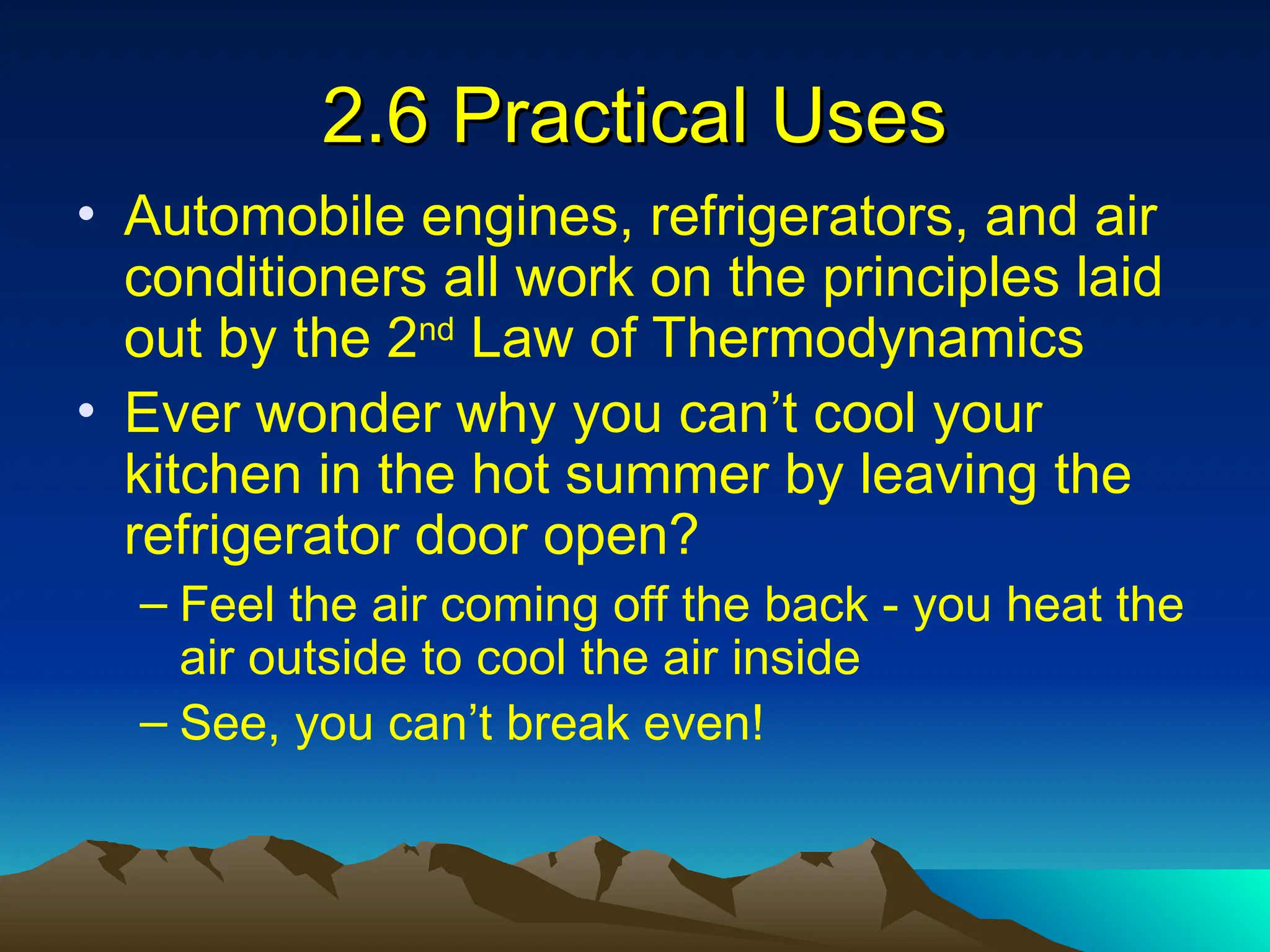 2.6 Practical Uses
2.6 Practical Uses
• Automobile engines, refrigerators, and air
conditioners all work on the principles laid
out by the 2nd
Law of Thermodynamics
• Ever wonder why you can’t cool your
kitchen in the hot summer by leaving the
refrigerator door open?
– Feel the air coming off the back - you heat the
air outside to cool the air inside
– See, you can’t break even!
 