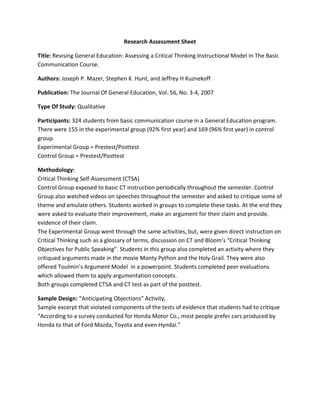 Research Assessment Sheet

Title: Revising General Education: Assessing a Critical Thinking Instructional Model In The Basic
Communication Course.

Authors: Joseph P. Mazer, Stephen K. Hunt, and Jeffrey H Kuznekoff

Publication: The Journal Of General Education, Vol. 56, No. 3-4, 2007

Type Of Study: Qualitative

Participants: 324 students from basic communication course in a General Education program.
There were 155 in the experimental group (92% first year) and 169 (96% first year) in control
group.
Experimental Group = Prestest/Posttest
Control Group = Prestest/Posttest

Methodology:
Critical Thinking Self-Assessment (CTSA)
Control Group exposed to basic CT instruction periodically throughout the semester. Control
Group also watched videos on speeches throughout the semester and asked to critique some of
theme and emulate others. Students worked in groups to complete these tasks. At the end they
were asked to evaluate their improvement, make an argument for their claim and provide.
evidence of their claim.
The Experimental Group went through the same activities, but, were given direct instruction on
Critical Thinking such as a glossary of terms, discussion on CT and Bloom’s “Critical Thinking
Objectives for Public Speaking”. Students in this group also completed an activity where they
critiqued arguments made in the movie Monty Python and the Holy Grail. They were also
offered Toulmin’s Argument Model in a powerpoint. Students completed peer evaluations
which allowed them to apply argumentation concepts.
Both groups completed CTSA and CT test as part of the posttest.

Sample Design: “Anticipating Objections” Activity,
Sample excerpt that violated components of the tests of evidence that students had to critique
“According to a survey conducted for Honda Motor Co., most people prefer cars produced by
Honda to that of Ford Mazda, Toyota and even Hyndai.”
 