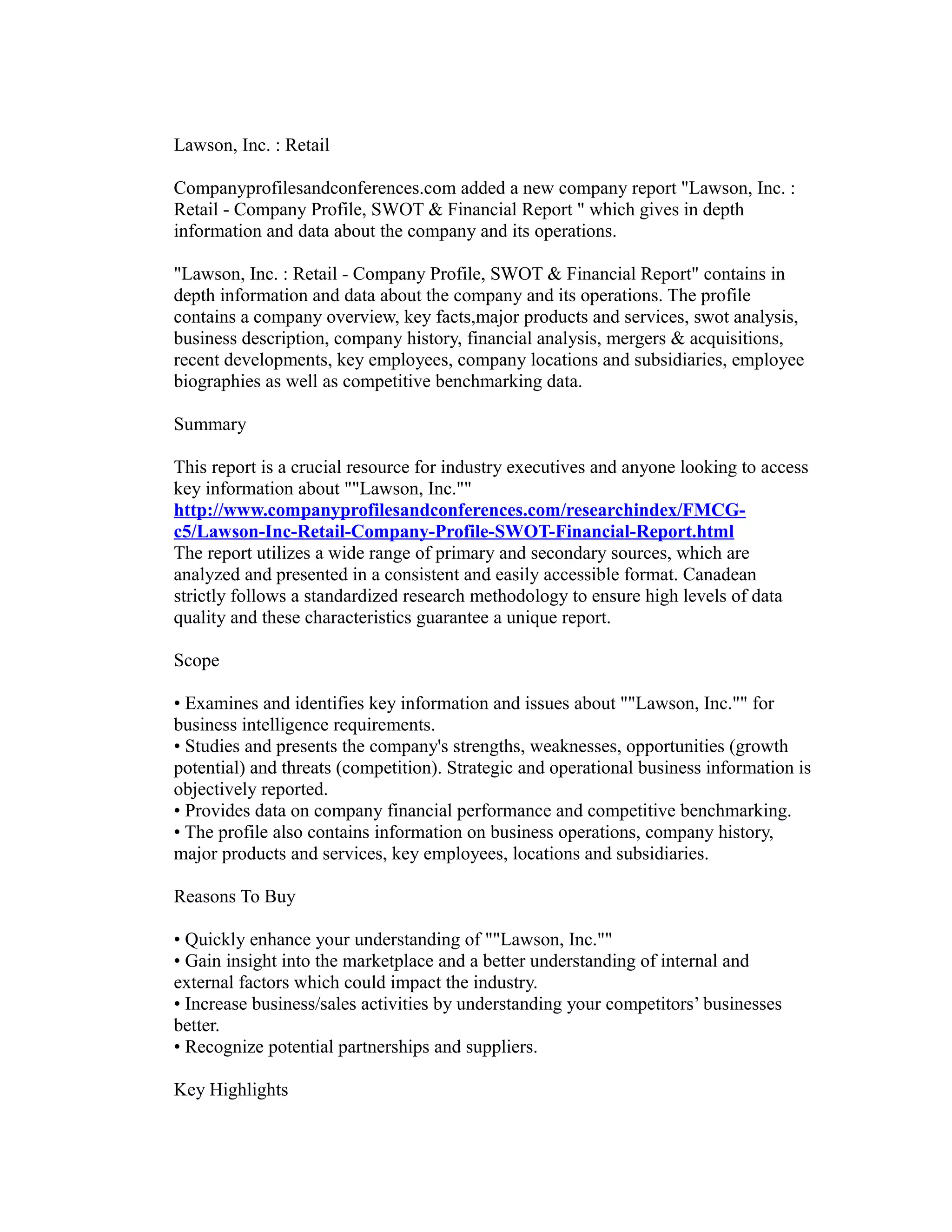 Lawson, Inc. : Retail
Companyprofilesandconferences.com added a new company report "Lawson, Inc. :
Retail - Company Profile, SWOT & Financial Report " which gives in depth
information and data about the company and its operations.
"Lawson, Inc. : Retail - Company Profile, SWOT & Financial Report" contains in
depth information and data about the company and its operations. The profile
contains a company overview, key facts,major products and services, swot analysis,
business description, company history, financial analysis, mergers & acquisitions,
recent developments, key employees, company locations and subsidiaries, employee
biographies as well as competitive benchmarking data.
Summary
This report is a crucial resource for industry executives and anyone looking to access
key information about ""Lawson, Inc.""
http://www.companyprofilesandconferences.com/researchindex/FMCG-
c5/Lawson-Inc-Retail-Company-Profile-SWOT-Financial-Report.html
The report utilizes a wide range of primary and secondary sources, which are
analyzed and presented in a consistent and easily accessible format. Canadean
strictly follows a standardized research methodology to ensure high levels of data
quality and these characteristics guarantee a unique report.
Scope
• Examines and identifies key information and issues about ""Lawson, Inc."" for
business intelligence requirements.
• Studies and presents the company's strengths, weaknesses, opportunities (growth
potential) and threats (competition). Strategic and operational business information is
objectively reported.
• Provides data on company financial performance and competitive benchmarking.
• The profile also contains information on business operations, company history,
major products and services, key employees, locations and subsidiaries.
Reasons To Buy
• Quickly enhance your understanding of ""Lawson, Inc.""
• Gain insight into the marketplace and a better understanding of internal and
external factors which could impact the industry.
• Increase business/sales activities by understanding your competitors’ businesses
better.
• Recognize potential partnerships and suppliers.
Key Highlights
 