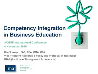 Competency Integration
in Business Education
ACBSP International Conference
4 November 2016
Raef Lawson, PhD, CFA, CMA, CPA
Vice President-Research & Policy and Professor-in-Residence
IMA® (Institute of Management Accountants)
 