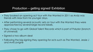 Production – getting signed/ Exhibition
▪ They booked an opening act tour with the Wanted in 2011 as Andy was
friends with Max from his younger days.
▪ After performing several acoustic sets on tour with the Wanted they were
approached by several large record labels.
▪ They chose to go with Global Talent Records which is part of Polydor (branch
of universal)

▪ Signed a two album deal
▪ Following the big signing they opening for acts such as The Wanted, Jessie J
and Avril Lavigne

 