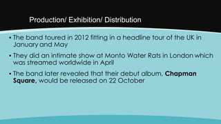 Production/ Exhibition/ Distribution
▪ The band toured in 2012 fitting in a headline tour of the UK in
January and May

▪ They did an intimate show at Monto Water Rats in London which
was streamed worldwide in April
▪ The band later revealed that their debut album, Chapman
Square, would be released on 22 October

 