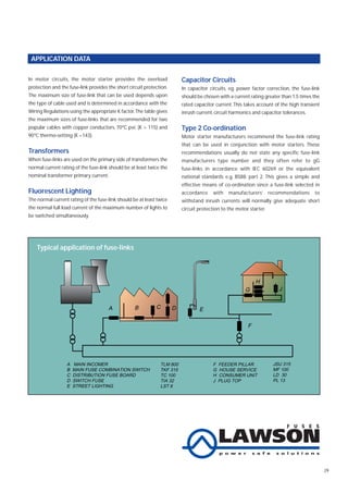 29
APPLICATION DATA
Capacitor Circuits
In capacitor circuits, eg. power factor correction, the fuse-link
should be chosen with a current rating greater than 1.5 times the
rated capacitor current. This takes account of the high transient
inrush current, circuit harmonics and capacitor tolerances.
Type 2 Co-ordination
Motor starter manufacturers recommend the fuse-link rating
that can be used in conjunction with motor starters. These
recommendations usually do not state any specific fuse-link
manufacturers type number and they often refer to gG
fuse-links in accordance with IEC 60269 or the equivalent
national standards e.g. BS88: part 2. This gives a simple and
effective means of co-ordination since a fuse-link selected in
accordance with manufacturers’ recommendations to
withstand inrush currents will normally give adequate short
circuit protection to the motor starter.
H
G
F
E
DCBA
J
A MAIN INCOMER
B MAIN FUSE COMBINATION SWITCH
C DISTRIBUTION FUSE BOARD
D SWITCH FUSE
E STREET LIGHTING
F FEEDER PILLAR
G HOUSE SERVICE
H CONSUMER UNIT
J PLUG TOP
TLT 800
TFK 315
TC 100
TIA 32
SS 6
JSU 315
ME 100
LD 30
PL 13
H
G
F
EDCBA
J
A MAIN INCOMER
B MAIN FUSE COMBINATION SWITCH
C DISTRIBUTION FUSE BOARD
D SWITCH FUSE
E STREET LIGHTING
F FEEDER PILLAR
G HOUSE SERVICE
H CONSUMER UNIT
J PLUG TOP
TLM 800
TKF 315
TC 100
TIA 32
LST 6
JSU 315
MF 100
LD 30
PL 13
Typical application of fuse-links
In motor circuits, the motor starter provides the overload
protection and the fuse-link provides the short circuit protection.
The maximum size of fuse-link that can be used depends upon
the type of cable used and is determined in accordance with the
Wiring Regulations using the appropriate K factor.The table gives
the maximum sizes of fuse-links that are recommended for two
popular cables with copper conductors, 70ºC pvc (K = 115) and
90ºC thermo-setting (K =143).
Transformers
When fuse-links are used on the primary side of transformers the
normal current rating of the fuse-link should be at least twice the
nominal transformer primary current.
Fluorescent Lighting
The normal current rating of the fuse-link should be at least twice
the normal full load current of the maximum number of lights to
be switched simultaneously.
 