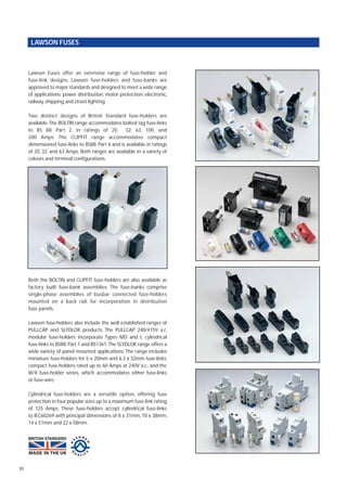 Lawson Fuses offer an extensive range of fuse-holder and
fuse-link designs. Lawson fuse-holders and fuse-banks are
approved to major standards and designed to meet a wide range
of applications: power distribution, motor protection, electronic,
railway, shipping and street lighting.
Two distinct designs of British Standard fuse-holders are
available.The BOLTIN range accommodates bolted tag fuse-links
to BS 88: Part 2, in ratings of 20, 32, 63, 100, and
200 Amps. The CLIPFIT range accommodates compact
dimensioned fuse-links to BS88: Part 6 and is available in ratings
of 20, 32, and 63 Amps. Both ranges are available in a variety of
colours and terminal configurations.
Both the BOLTIN and CLIPFIT fuse-holders are also available as
factory built fuse-bank assemblies. The fuse-banks comprise
single-phase assemblies of busbar connected fuse-holders
mounted on a back rail, for incorporation in distribution
fuse panels.
Lawson fuse-holders also include the well established ranges of
PULLCAP and SLYDLOK products. The PULLCAP 240/415V a.c.
modular fuse-holders incorporate Types MD and L cylindrical
fuse-links to BS88: Part 1 and BS1361.The SLYDLOK range offers a
wide variety of panel mounted applications. The range includes
miniature fuse-holders for 5 x 20mm and 6.3 x 32mm fuse-links,
compact fuse-holders rated up to 60 Amps at 240V a.c., and the
W/X fuse-holder series, which accommodates either fuse-links
or fuse-wire.
Cylindrical fuse-holders are a versatile option, offering fuse
protection in four popular sizes up to a maximum fuse-link rating
of 125 Amps. These fuse-holders accept cylindrical fuse-links
to IEC60269 with principal dimensions of 8 x 31mm, 10 x 38mm,
14 x 51mm and 22 x 58mm.
30
LAWSON FUSES
 