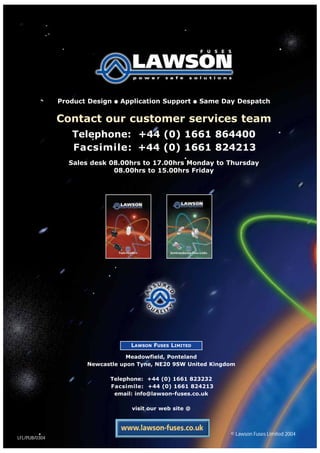 Product Design ● Application Support ● Same Day Despatch
Contact our customer services team
Telephone: +44 (0) 1661 864400
Facsimile: +44 (0) 1661 824213
Sales desk 08.00hrs to 17.00hrs Monday to Thursday
08.00hrs to 15.00hrs Friday
Fuse-Holders Semiconductor Fuse-Links
LAWSON FUSES LIMITED
Meadowfield, Ponteland
Newcastle upon Tyne, NE20 9SW United Kingdom
Telephone: +44 (0) 1661 823232
Facsimile: +44 (0) 1661 824213
email: info@lawson-fuses.co.uk
visit our web site @
LFL/PUB/0304
© Lawson Fuses Limited 2004
 