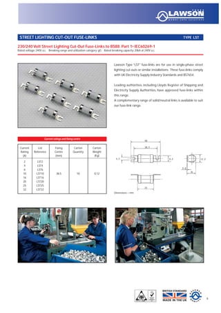 Lawson Type “LST” fuse-links are for use in single-phase street
lighting cut-outs or similar installations. These fuse-links comply
with UK Electricity Supply Industry Standards and BS7654.
Leading authorities, including Lloyds Register of Shipping and
Electricity Supply Authorities, have approved fuse-links within
this range.
A complementary range of solid/neutral links is available to suit
our fuse-link range.
230/240 Volt Street Lighting Cut-Out Fuse-Links to BS88: Part 1• IEC60269-1
Rated voltage: 240V a.c. Breaking range and utilization category: gG Rated breaking capacity: 20kA at 240V a.c.
STREET LIGHTING CUT-OUT FUSE-LINKS TYPE LST
9
Current List Fixing Carton Carton
Rating Reference Centre Quantity Weight
(A) (mm) (Kg)
2 LST2
4 LST4
6 LST6
10 LST10 38.5 10 0.12
16 LST16
20 LST20
25 LST25
32 LST32
Current ratings and fixing centre
Dimensions = mm
 